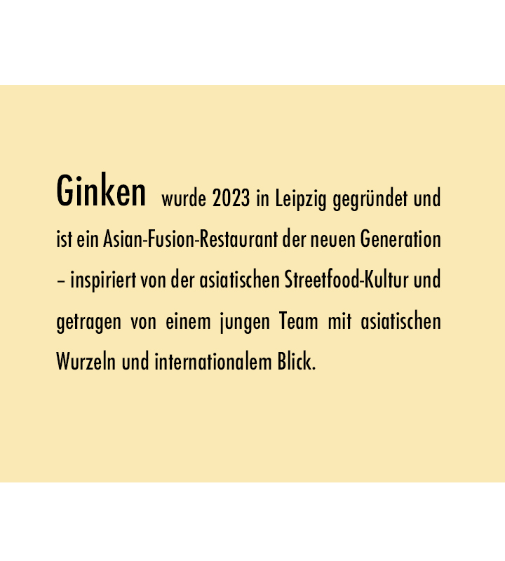 Ginken wurde 2023 in Leipzig gegründet und ist ein Asian-Fusion-Restaurant der neuen Generation – inspiriert von der asiatischen Streetfood-Kultur und getragen von einem jungen Team mit asiatischen Wurzeln und internationalem Blick.