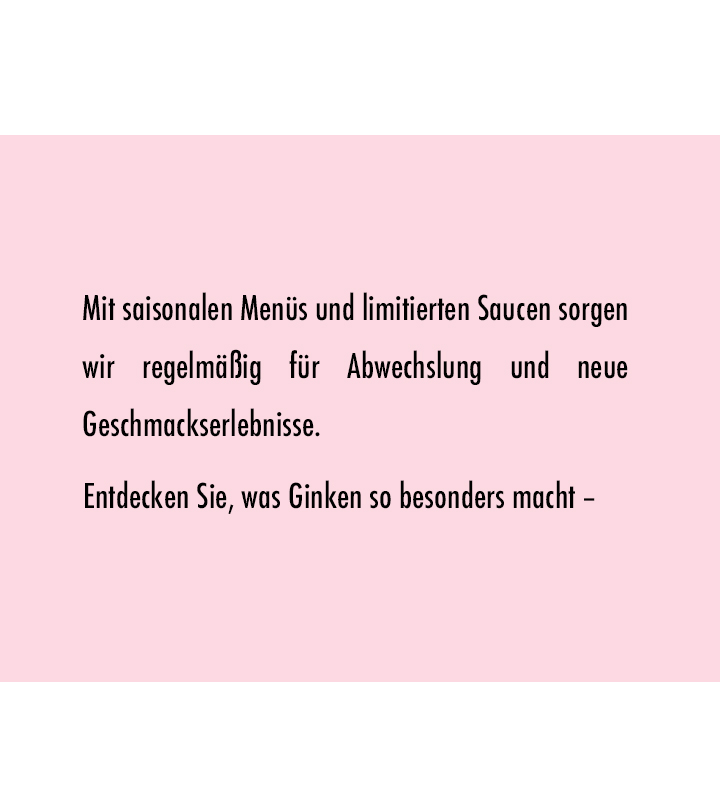 Mit saisonalen Menüs und limitierten Saucen sorgen wir regelmäßig für Abwechslung und neue Geschmackserlebnisse. 