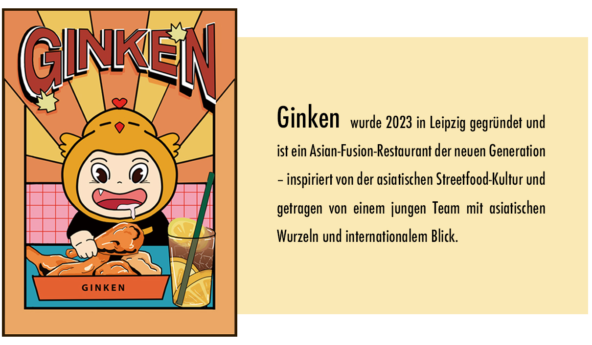 Ginken wurde 2023 in Leipzig gegründet und ist ein Asian-Fusion-Restaurant der neuen Generation – inspiriert von der asiatischen Streetfood-Kultur und getragen von einem jungen Team mit asiatischen Wurzeln und internationalem Blick.